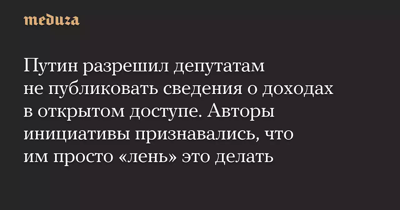 Путин разрешил депутатам не публиковать сведения о доходах в открытом доступе. Авторы инициативы признавались, что им просто «лень» это делать — Meduza