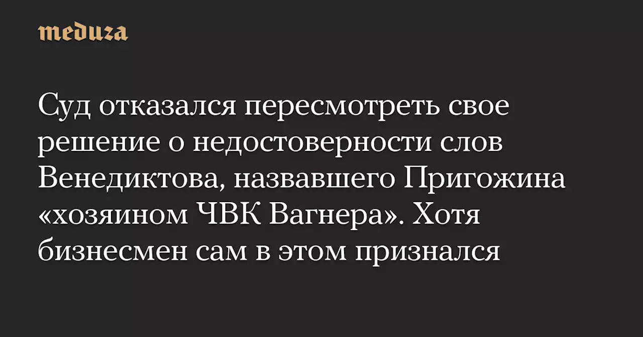 Суд отказался пересмотреть свое решение о недостоверности слов Венедиктова, назвавшего Пригожина «хозяином ЧВК Вагнера». Хотя бизнесмен сам в этом признался — Meduza