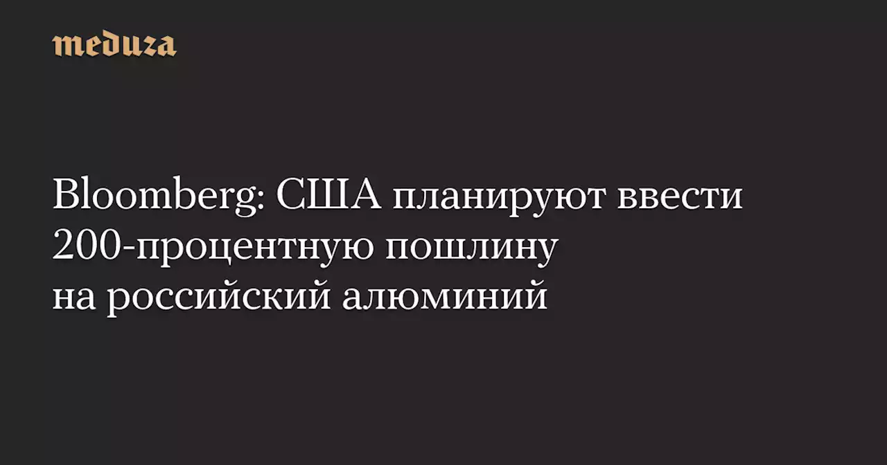 Bloomberg: США планируют ввести 200-процентную пошлину на российский алюминий — Meduza