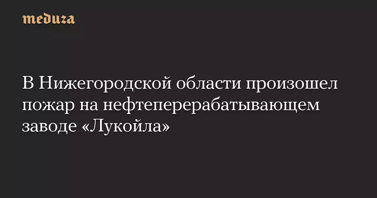 В Нижегородской области произошел пожар на нефтеперерабатывающем заводе «Лукойла» — Meduza