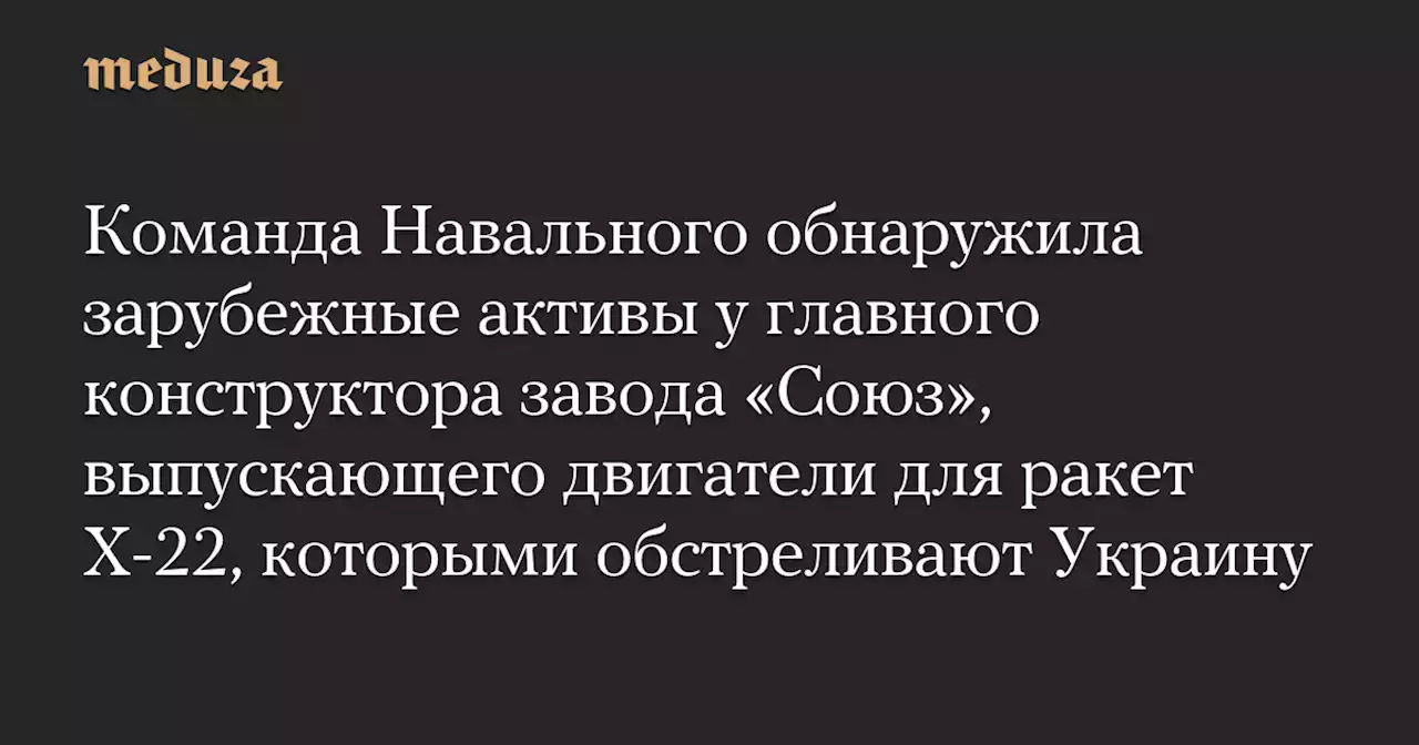 Команда Навального обнаружила зарубежные активы у главного конструктора завода «Союз», выпускающего двигатели для ракет Х-22, которыми обстреливают Украину — Meduza