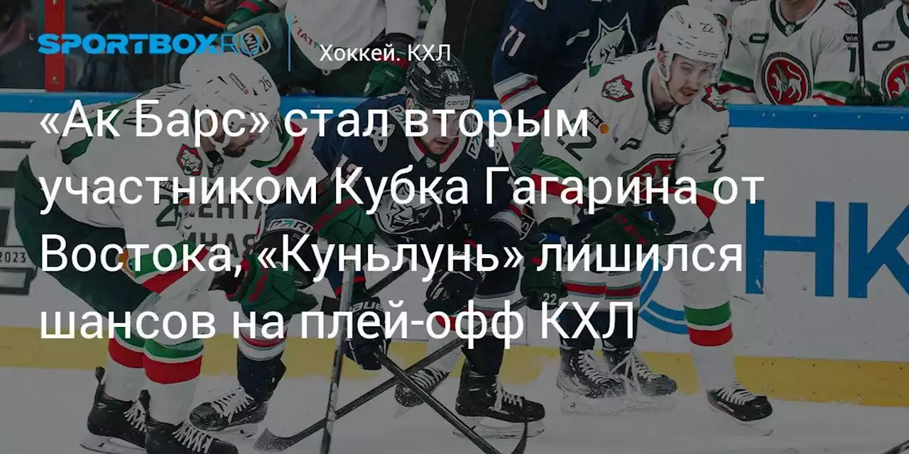 «Ак Барс» стал вторым участником Кубка Гагарина от Востока, «Куньлунь» лишился шансов на плей‑офф КХЛ