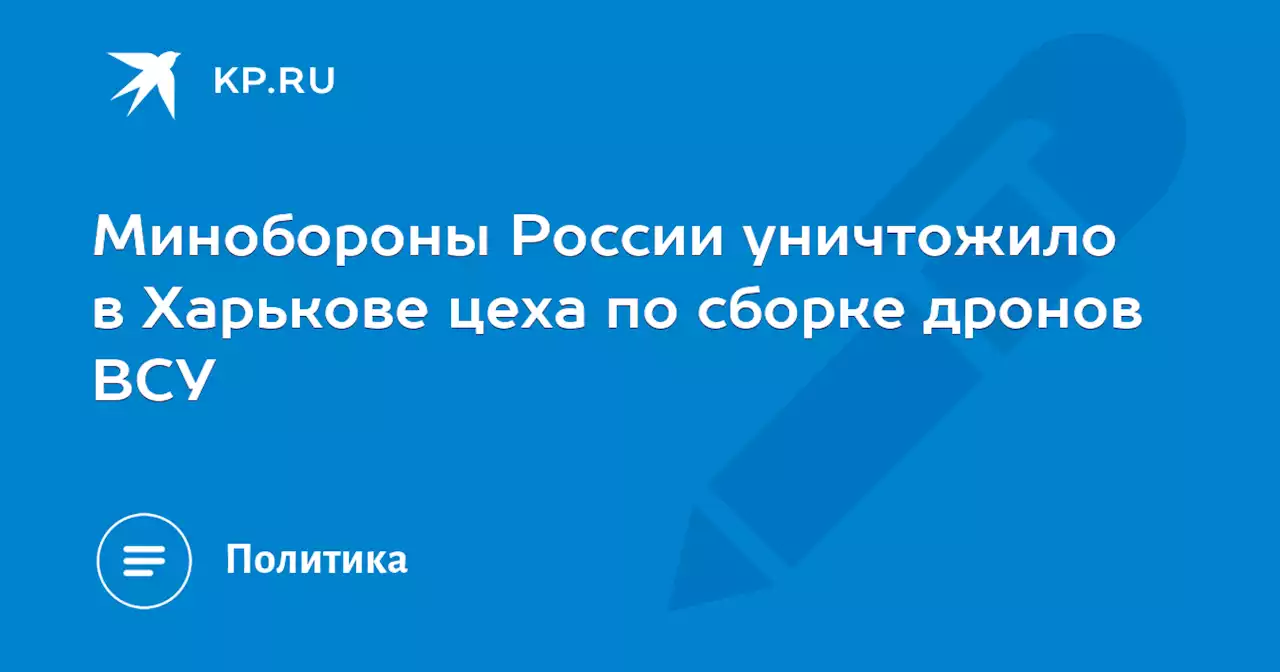 Минобороны России уничтожило в Харькове цеха по сборке дронов ВСУ