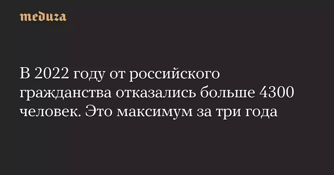 В 2022 году от российского гражданства отказались больше 4300 человек. Это максимум за три года — Meduza