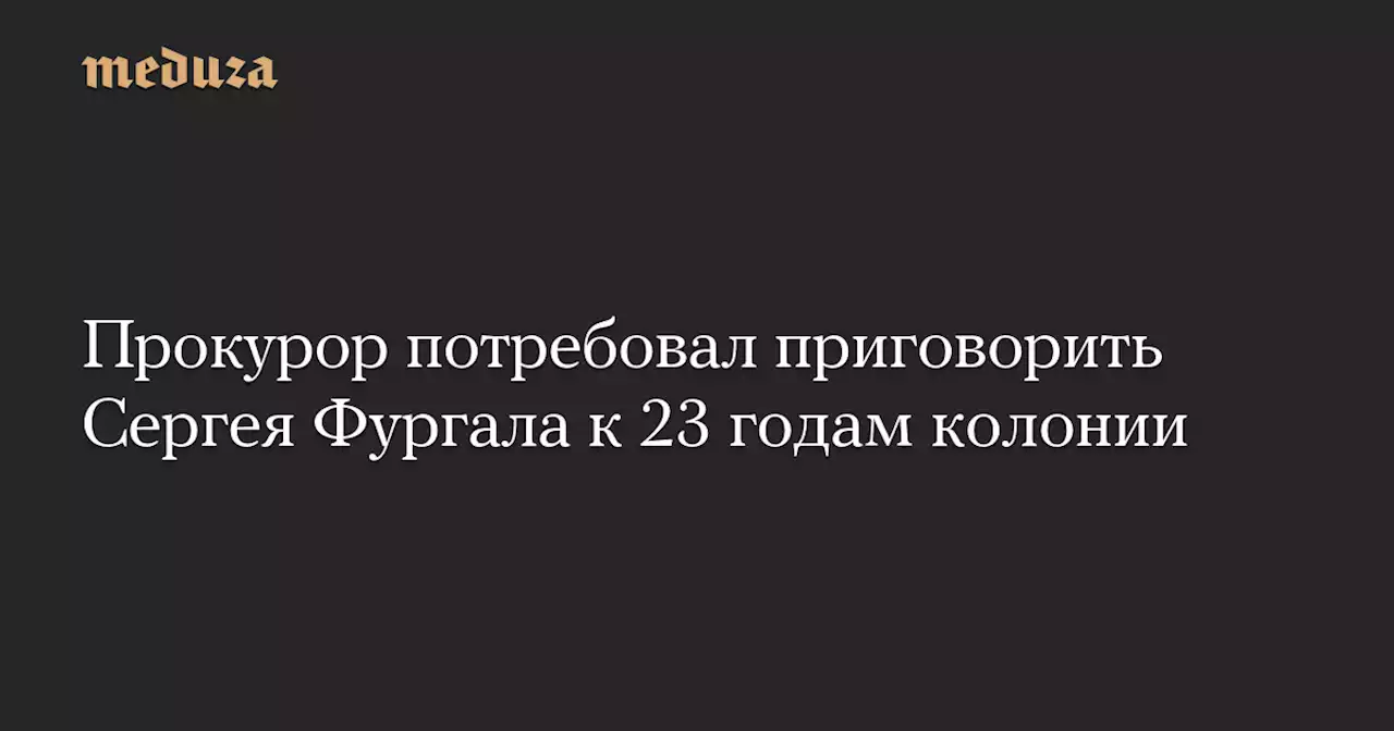 Прокурор потребовал приговорить Сергея Фургала к 23 годам колонии — Meduza