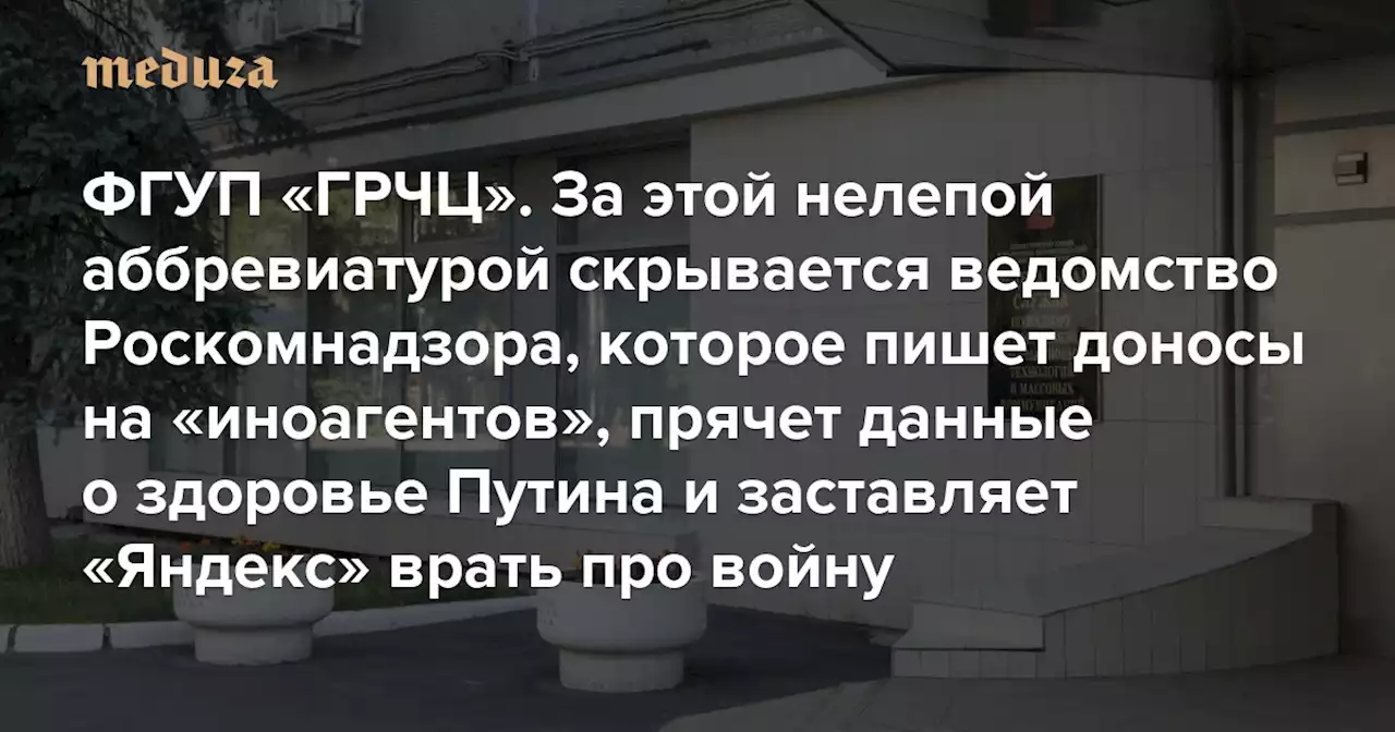 ФГУП «ГРЧЦ» За этой нелепой аббревиатурой скрывается ведомство Роскомнадзора, которое пишет доносы на «иноагентов», прячет данные о здоровье Путина и заставляет «Яндекс» врать про войну — Meduza