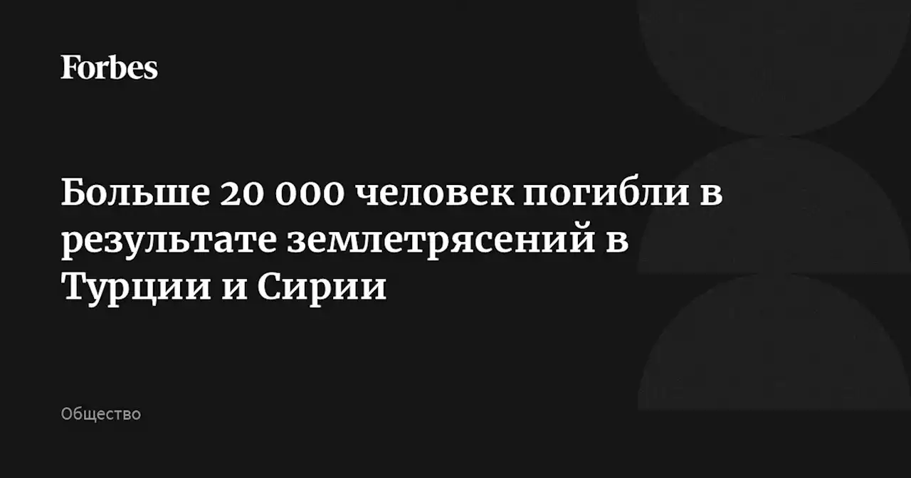 Больше 20 000 человек погибли в результате землетрясений в Турции и Сирии