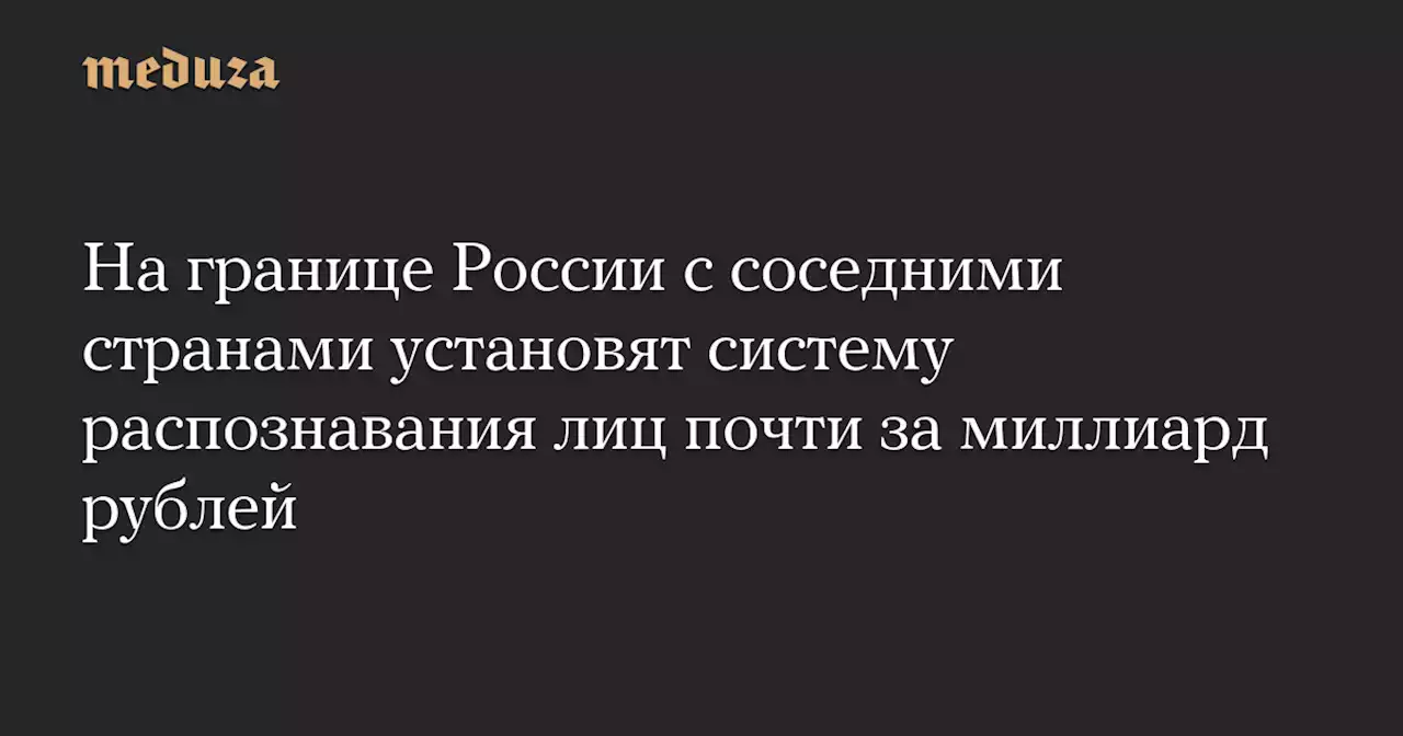 На границе России с соседними странами установят систему распознавания лиц почти за миллиард рублей — Meduza