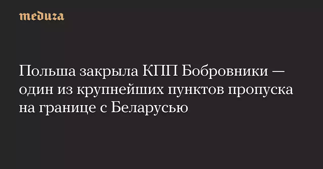 Польша закрыла КПП Бобровники — один из крупнейших пунктов пропуска на границе с Беларусью — Meduza