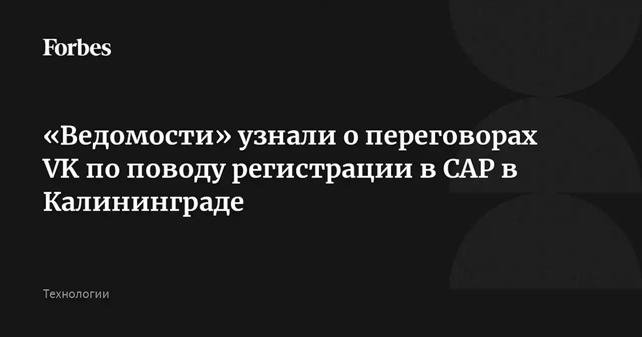 «Ведомости» узнали о переговорах VK по поводу регистрации в САР в Калининграде