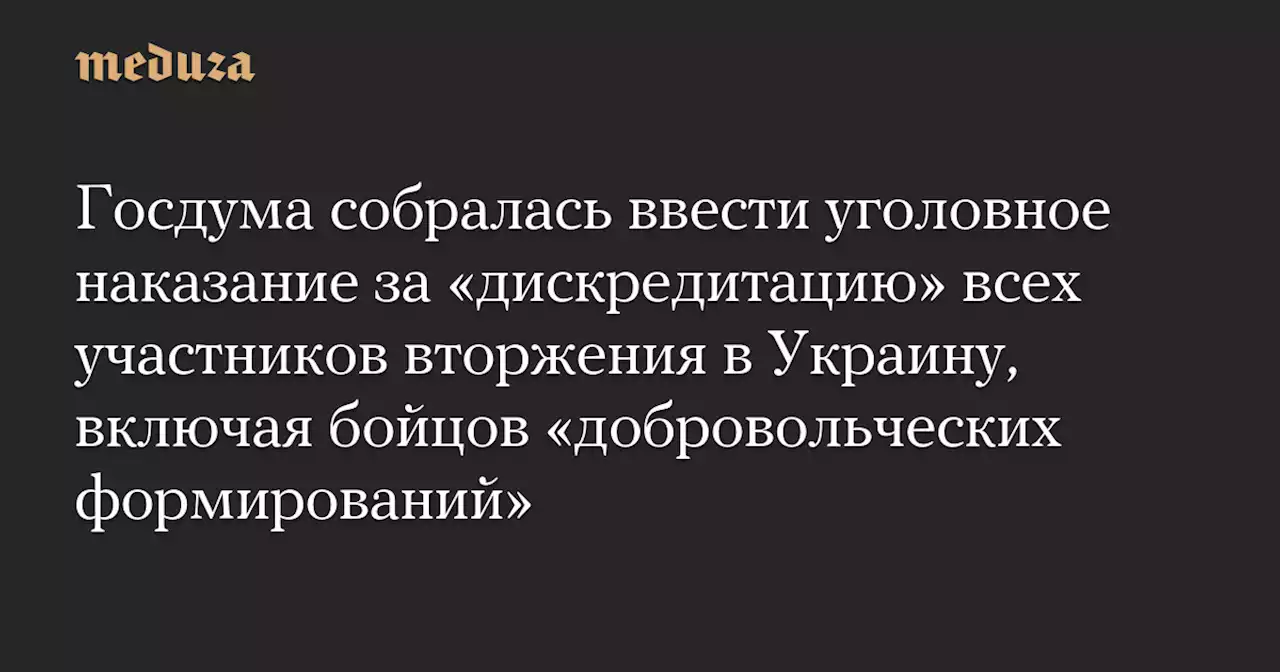 Госдума собралась ввести уголовное наказание за «дискредитацию» всех участников вторжения в Украину, включая бойцов «добровольческих формирований» — Meduza