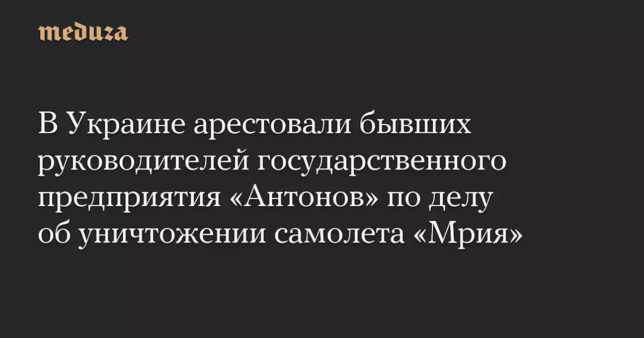 В Украине арестовали бывших руководителей государственного предприятия «Антонов» по делу об уничтожении самолета «Мрия» — Meduza