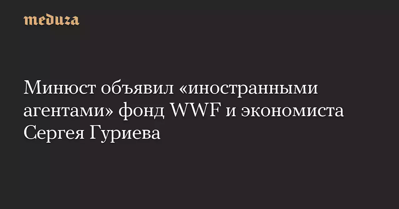 Минюст объявил «иностранными агентами» фонд WWF и экономиста Сергея Гуриева — Meduza