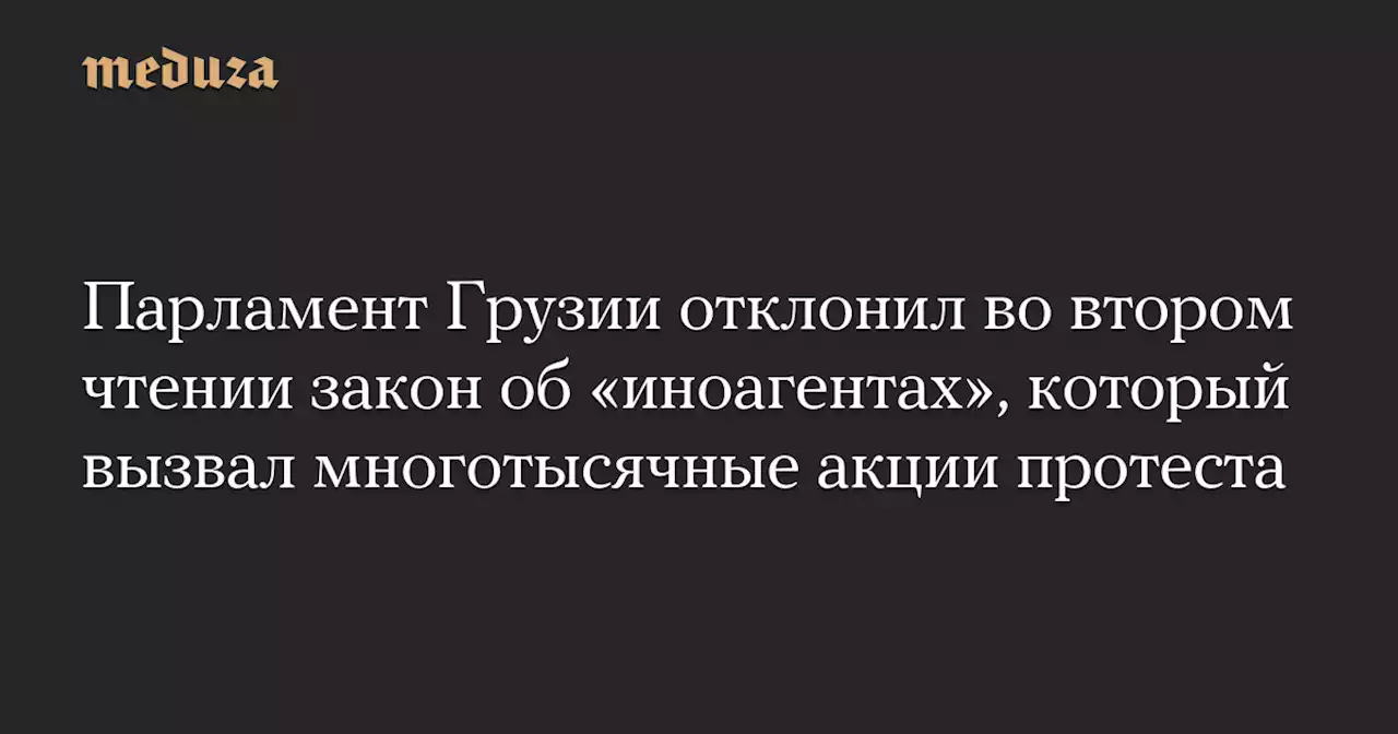 Парламент Грузии отклонил во втором чтении закон об «иноагентах», который вызвал многотысячные акции протеста — Meduza