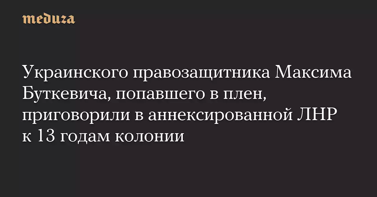 Украинского правозащитника Максима Буткевича, попавшего в плен, приговорили в аннексированной ЛНР к 13 годам колонии — Meduza