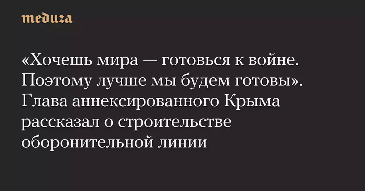 «Хочешь мира — готовься к войне. Поэтому лучше мы будем готовы». Глава аннексированного Крыма рассказал о строительстве оборонительной линии — Meduza