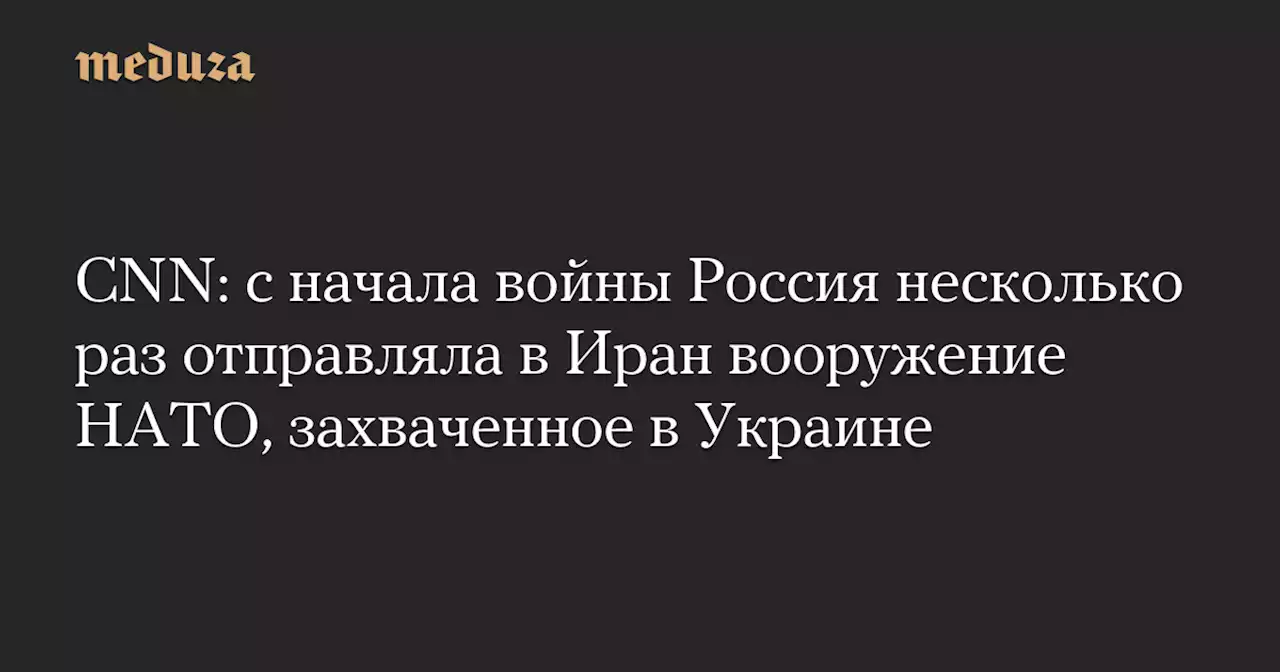 CNN: с начала войны Россия несколько раз отправляла в Иран вооружение НАТО, захваченное в Украине — Meduza