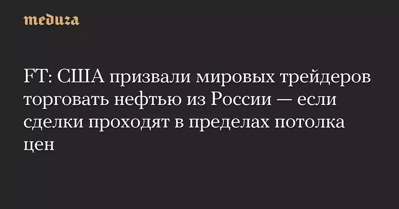 FT: США призвали мировых трейдеров торговать нефтью из России — если сделки проходят в пределах потолка цен — Meduza