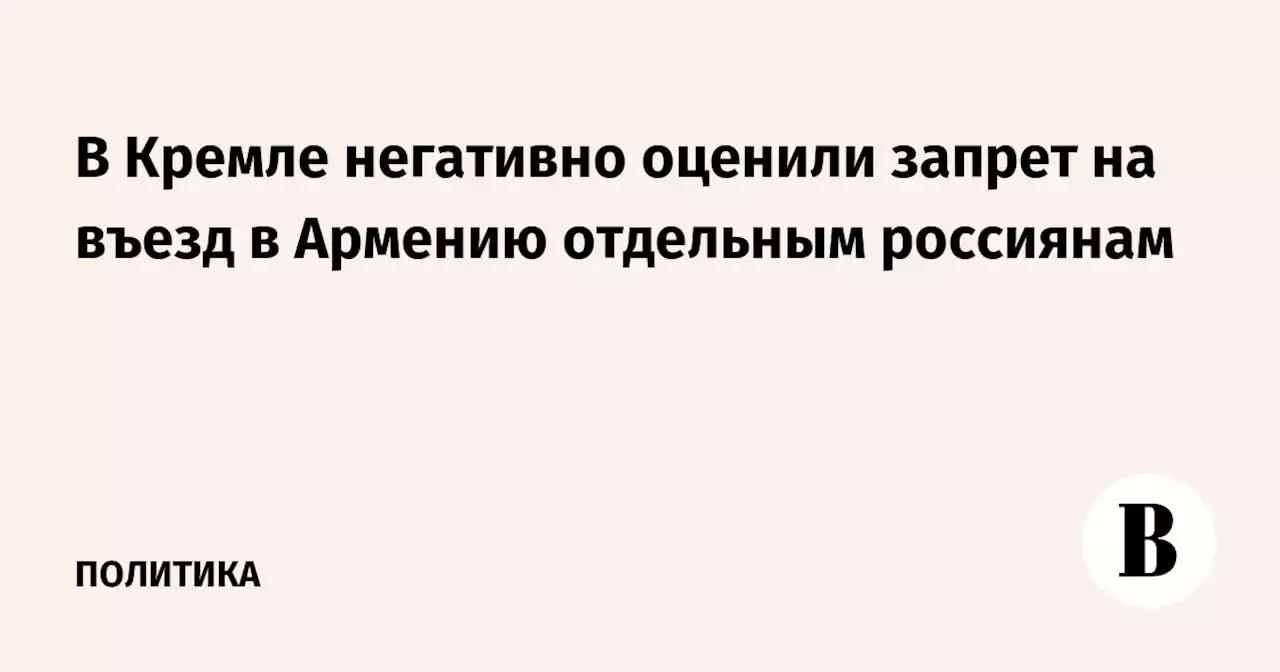 В Кремле негативно оценили запрет на въезд в Армению отдельным россиянам