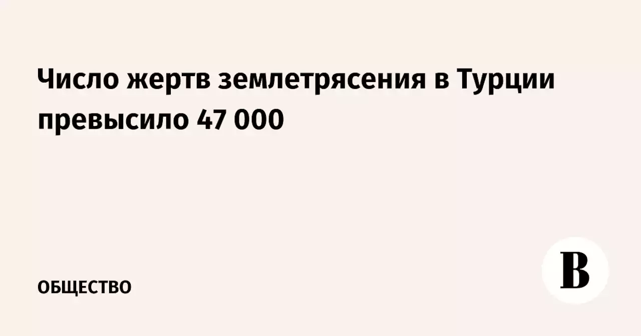 Число жертв землетрясения в Турции превысило 47 000