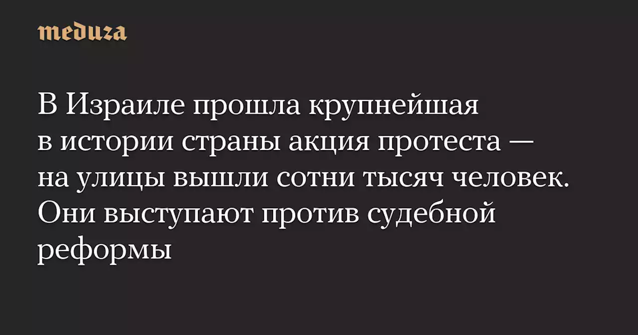 В Израиле прошла крупнейшая в истории страны акция протеста — на улицы вышли сотни тысяч человек. Они выступают против судебной реформы — Meduza