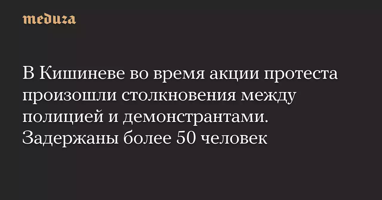 В Кишиневе во время акции протеста произошли столкновения между полицией и демонстрантами. Задержаны более 50 человек — Meduza