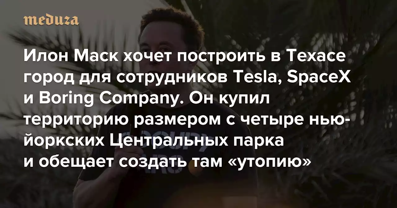 Илон Маск хочет построить в Техасе город для сотрудников Tesla, SpaceX и Boring Company Он купил территорию размером с четыре нью-йоркских Центральных парка и обещает создать там «утопию» — Meduza