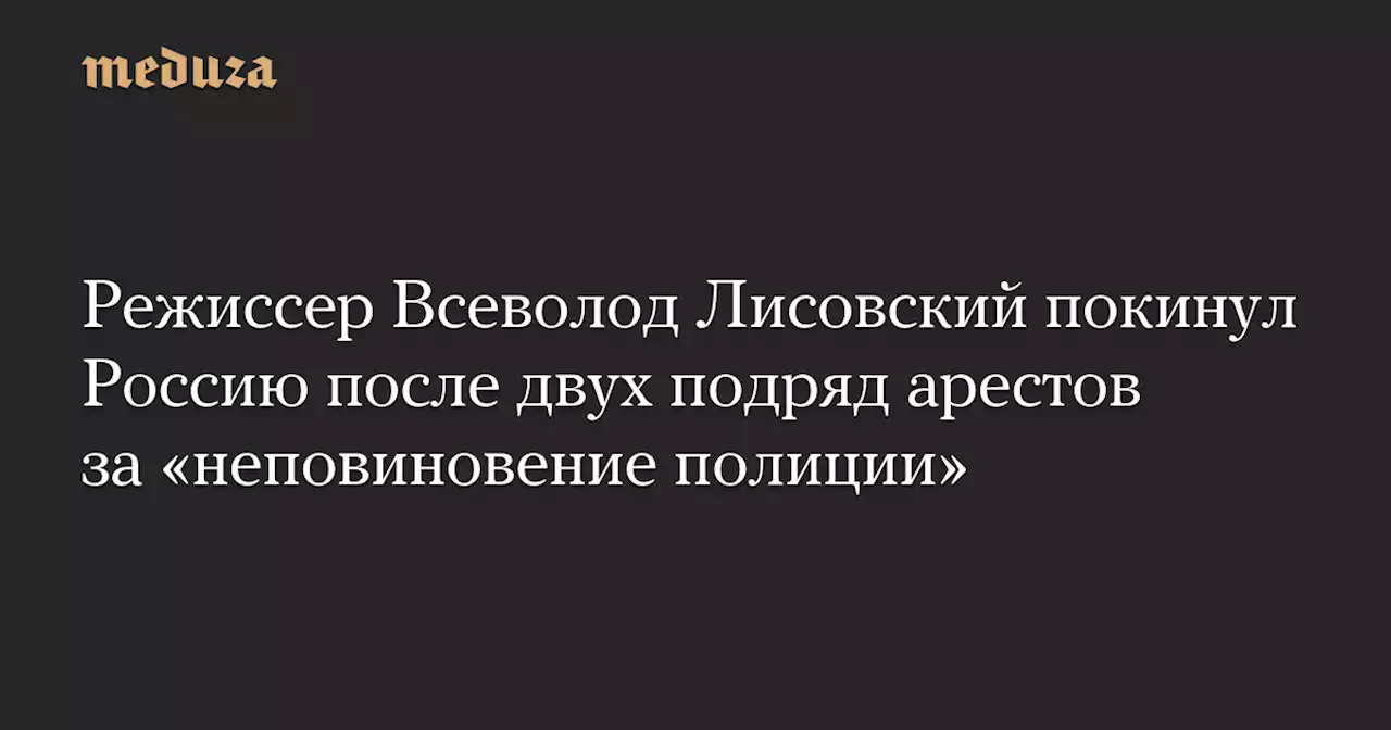 Режиссер Всеволод Лисовский покинул Россию после двух подряд арестов за «неповиновение полиции» — Meduza