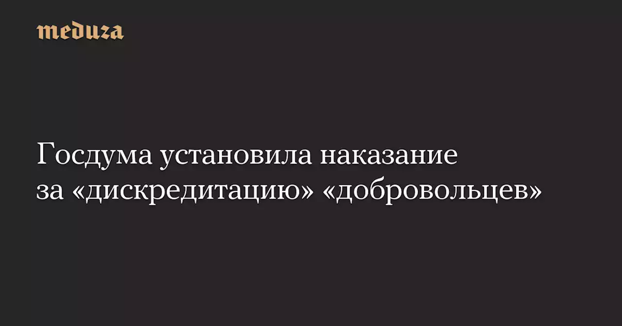 Госдума установила наказание за «дискредитацию» «добровольцев» — Meduza