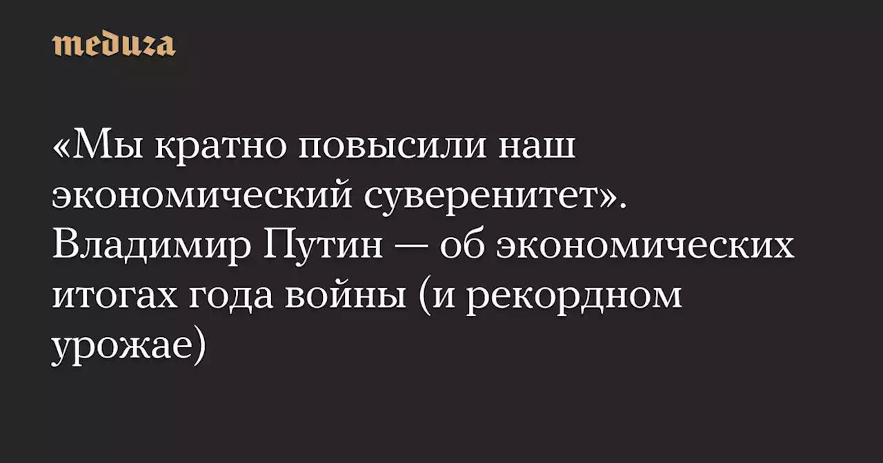 «Мы кратно повысили наш экономический суверенитет». Владимир Путин — об экономических итогах года войны (и рекордном урожае) — Meduza