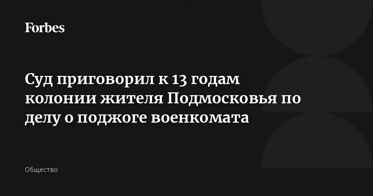 Суд приговорил к 13 годам колонии жителя Подмосковья по делу о поджоге военкомата