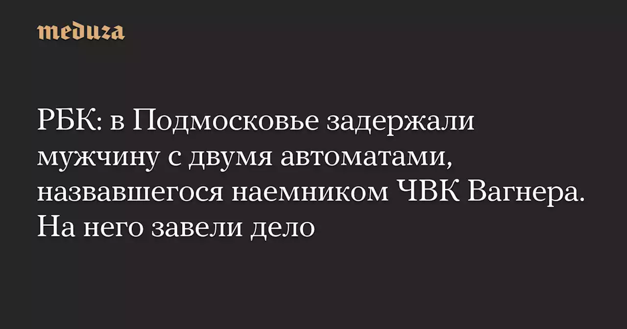 РБК: в Подмосковье задержали мужчину с двумя автоматами, назвавшегося наемником ЧВК Вагнера. На него завели дело — Meduza