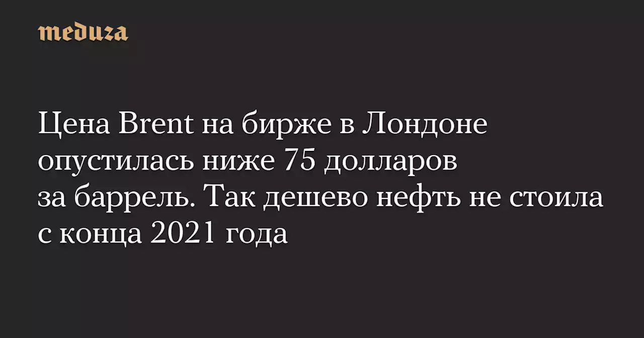 Цена Brent на бирже в Лондоне опустилась ниже 75 долларов за баррель. Так дешево нефть не стоила с конца 2021 года — Meduza