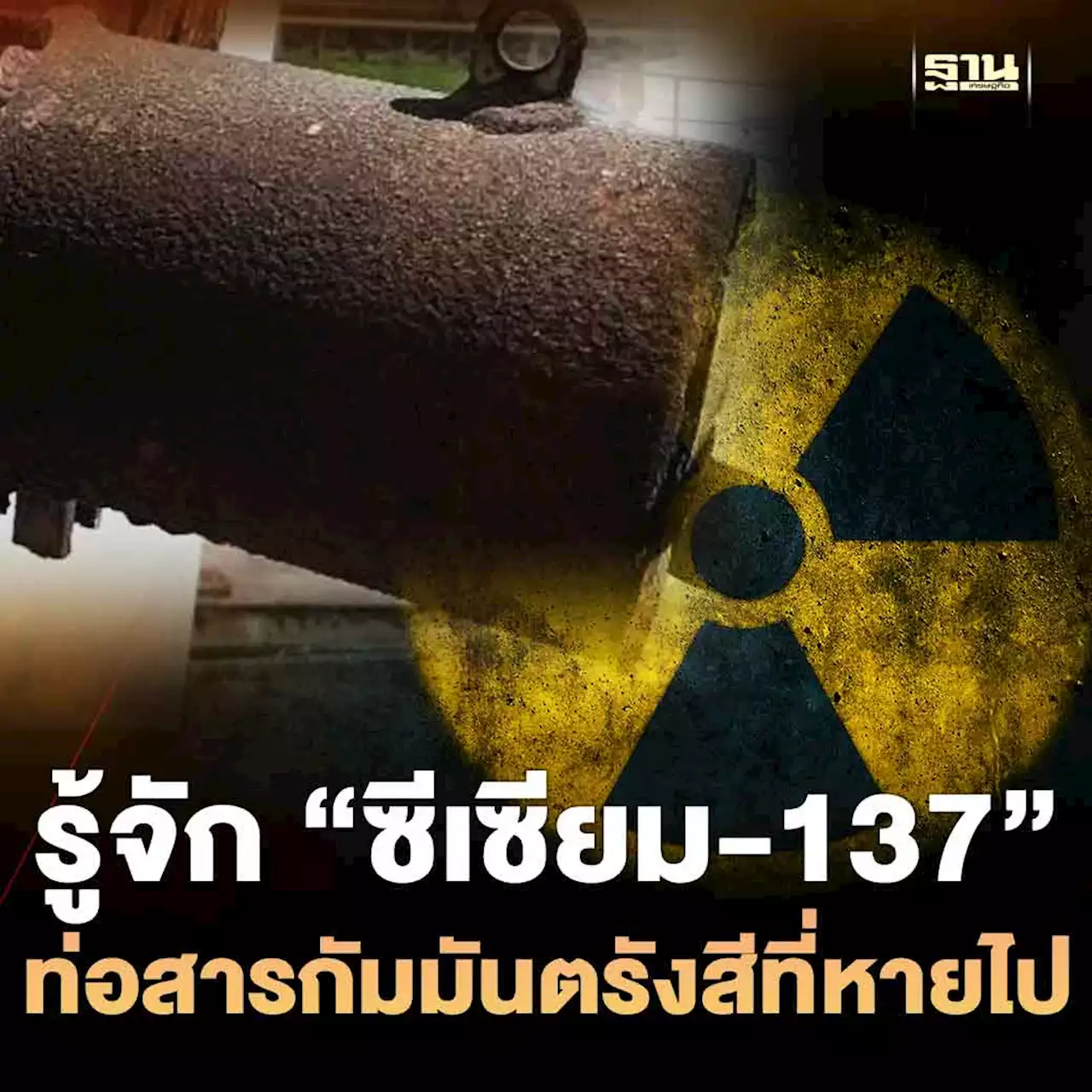 รู้จัก “ซีเซียม-137” ท่อสารกัมมันตรังสีที่หายไป อันตราย ถึงชีวิต