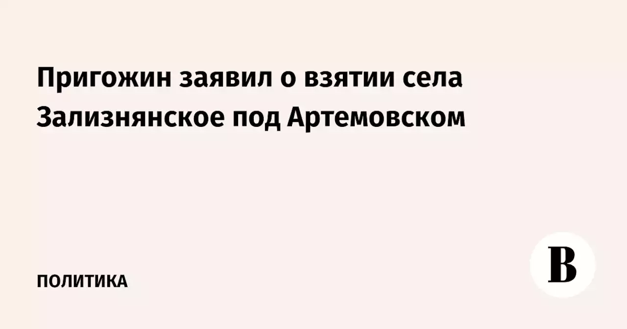 Пригожин заявил о взятии села Зализнянское под Артемовском