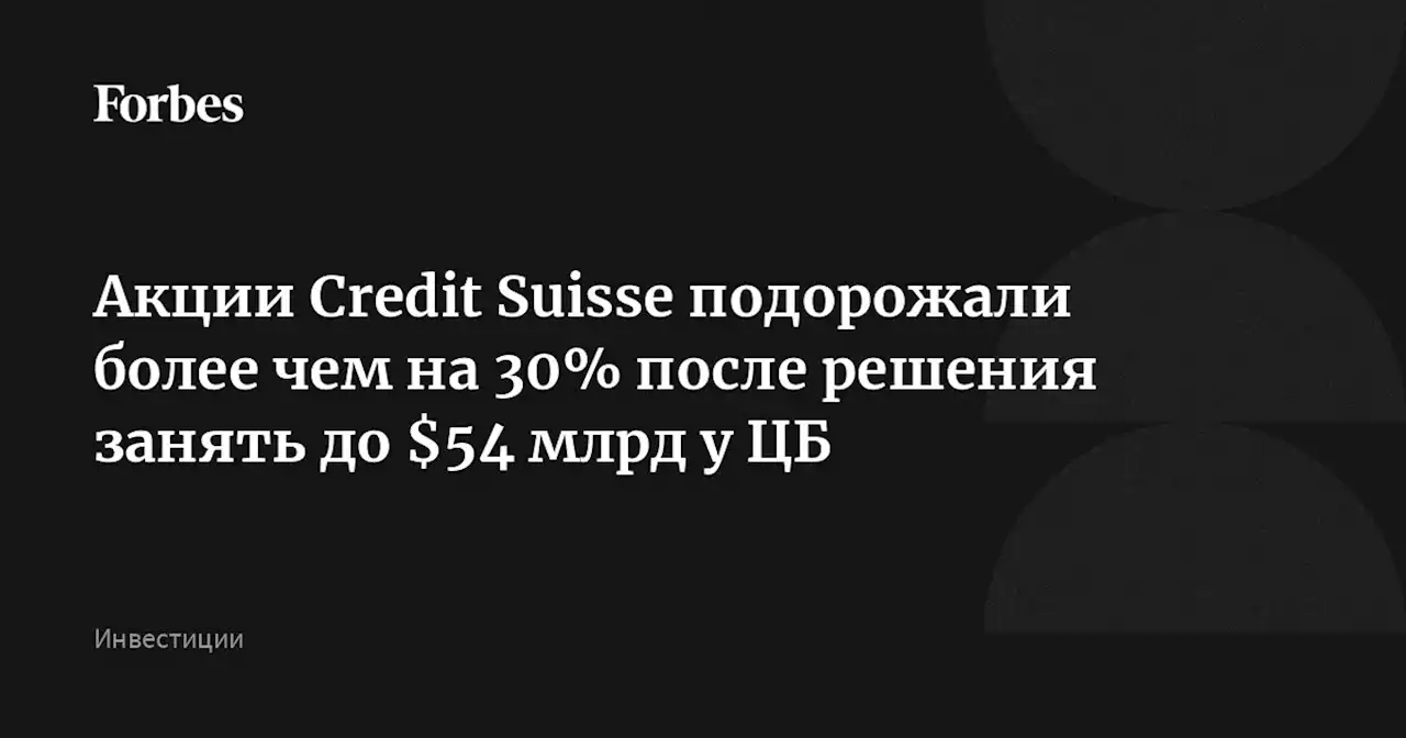 Акции Credit Suisse подорожали более чем на 30% после решения занять до $54 млрд у ЦБ