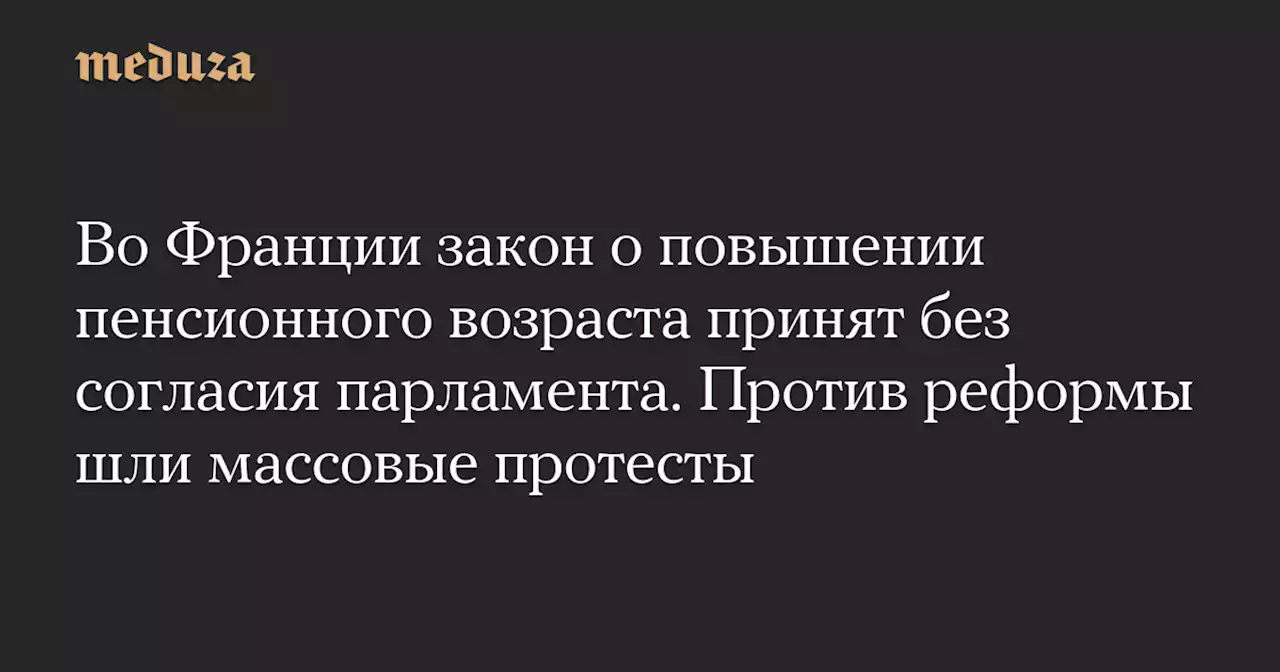 Во Франции закон о повышении пенсионного возраста принят без согласия парламента. Против реформы шли массовые протесты — Meduza