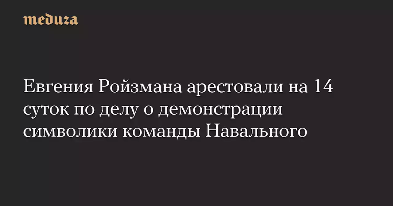 Евгения Ройзмана арестовали на 14 суток по делу о демонстрации символики команды Навального — Meduza