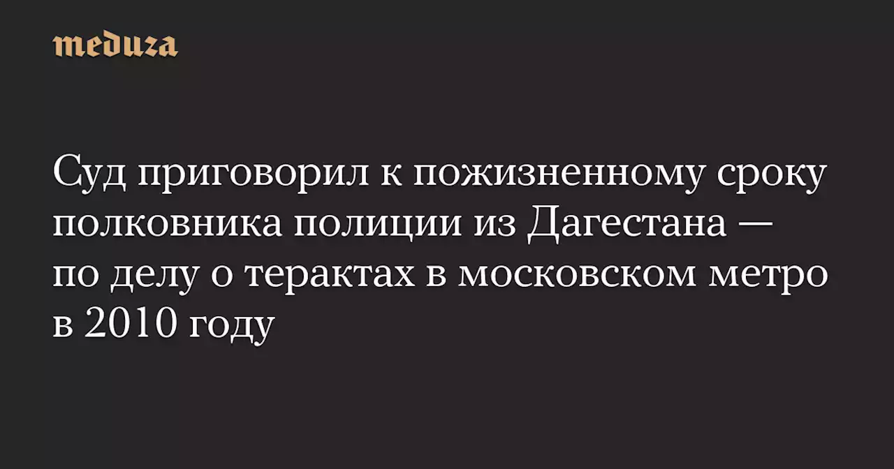 Суд приговорил к пожизненному сроку полковника полиции из Дагестана — по делу о терактах в московском метро в 2010 году — Meduza