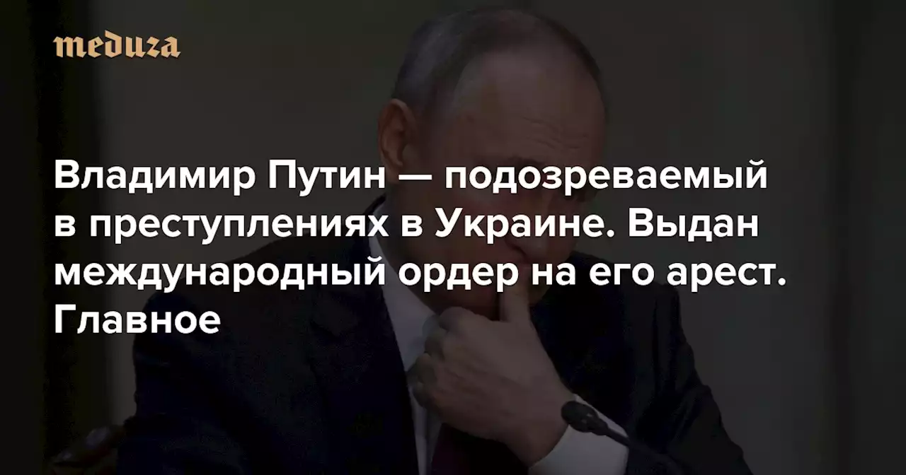 Владимир Путин — подозреваемый в преступлениях в Украине. Выдан международный ордер на его арест. Главное — Meduza