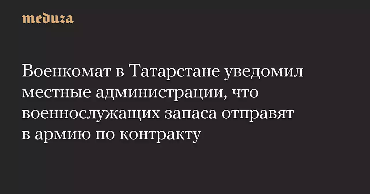 Военкомат в Татарстане уведомил местные администрации, что военнослужащих запаса отправят в армию по контракту — Meduza