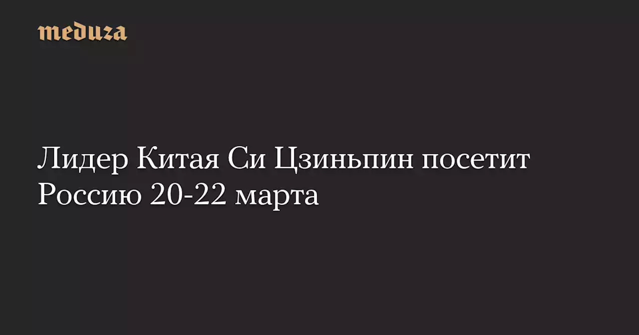 Лидер Китая Си Цзиньпин посетит Россию 20-22 марта — Meduza