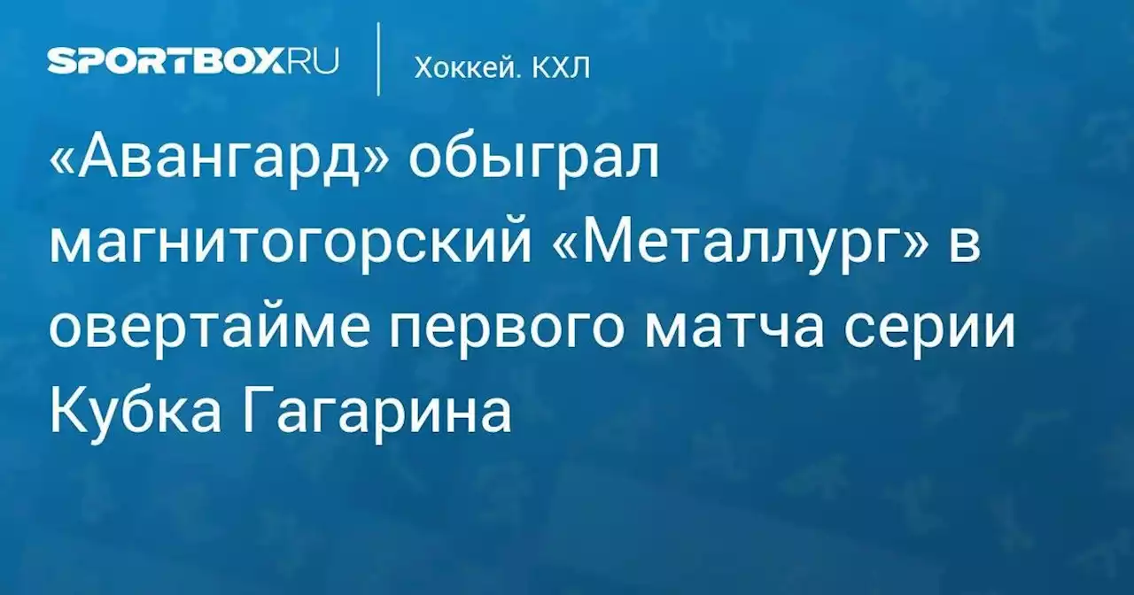 «Авангард» обыграл магнитогорский «Металлург» в овертайме первого матча серии Кубка Гагарина