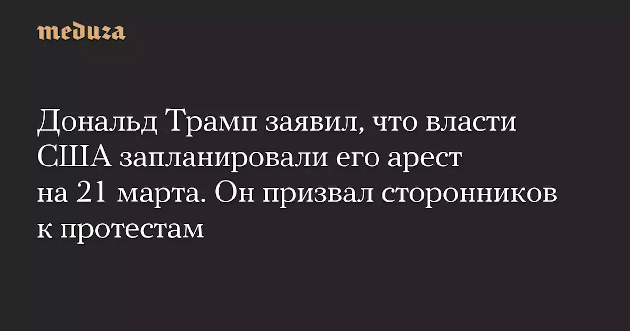 Дональд Трамп заявил, что власти США запланировали его арест на 21 марта. Он призвал сторонников к протестам — Meduza