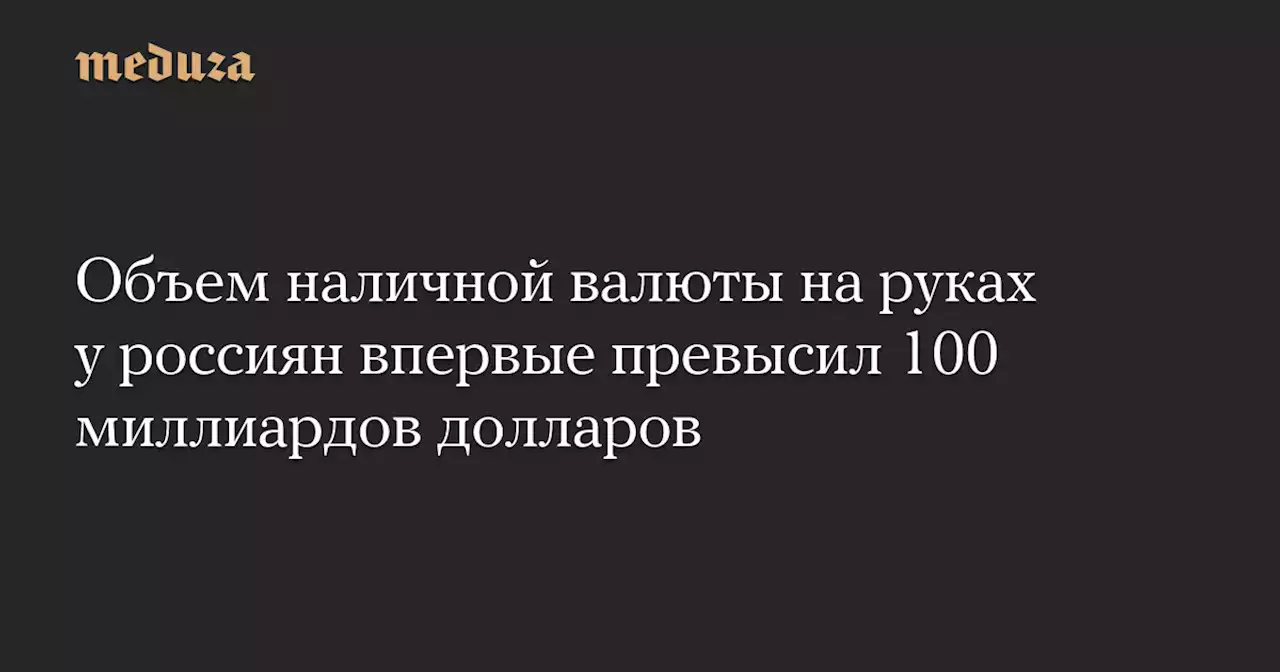 Объем наличной валюты на руках у россиян впервые превысил 100 миллиардов долларов — Meduza