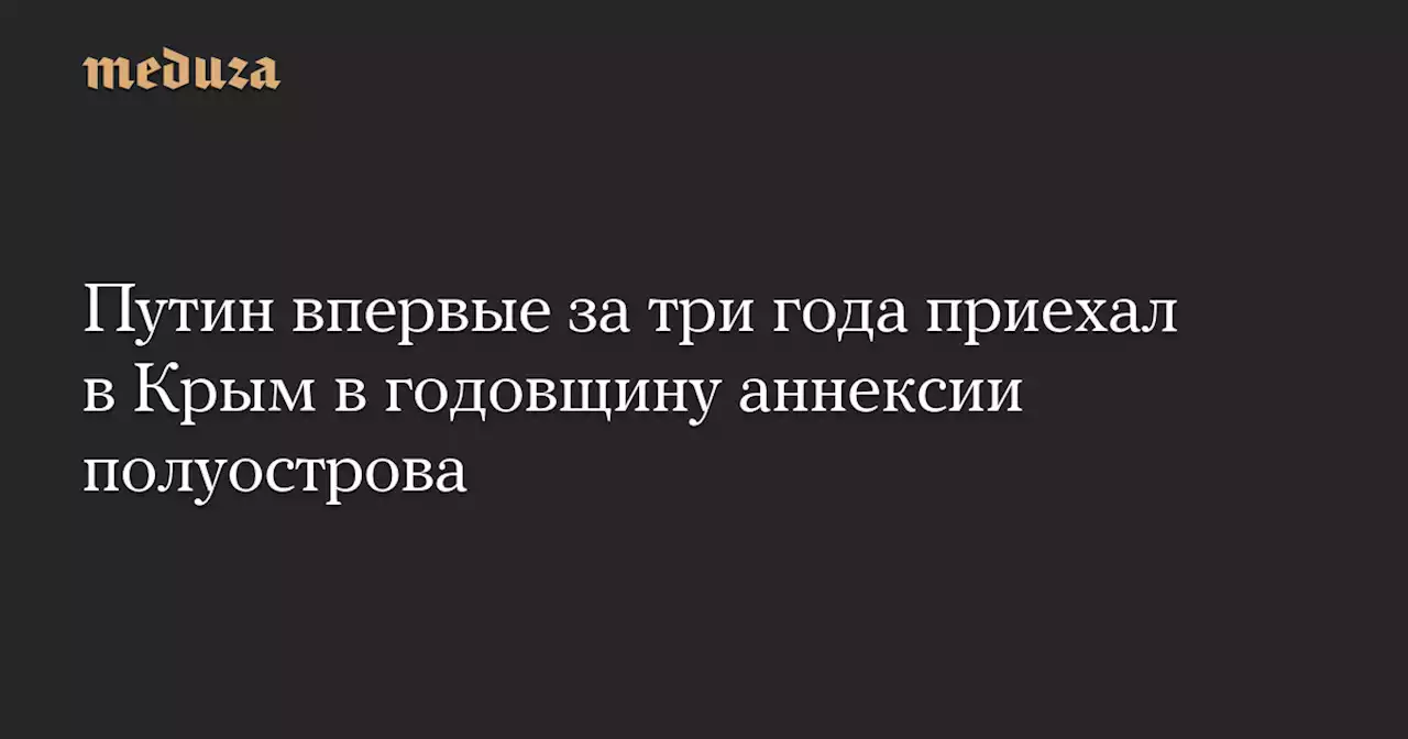 Путин впервые за три года приехал в Крым в годовщину аннексии полуострова — Meduza