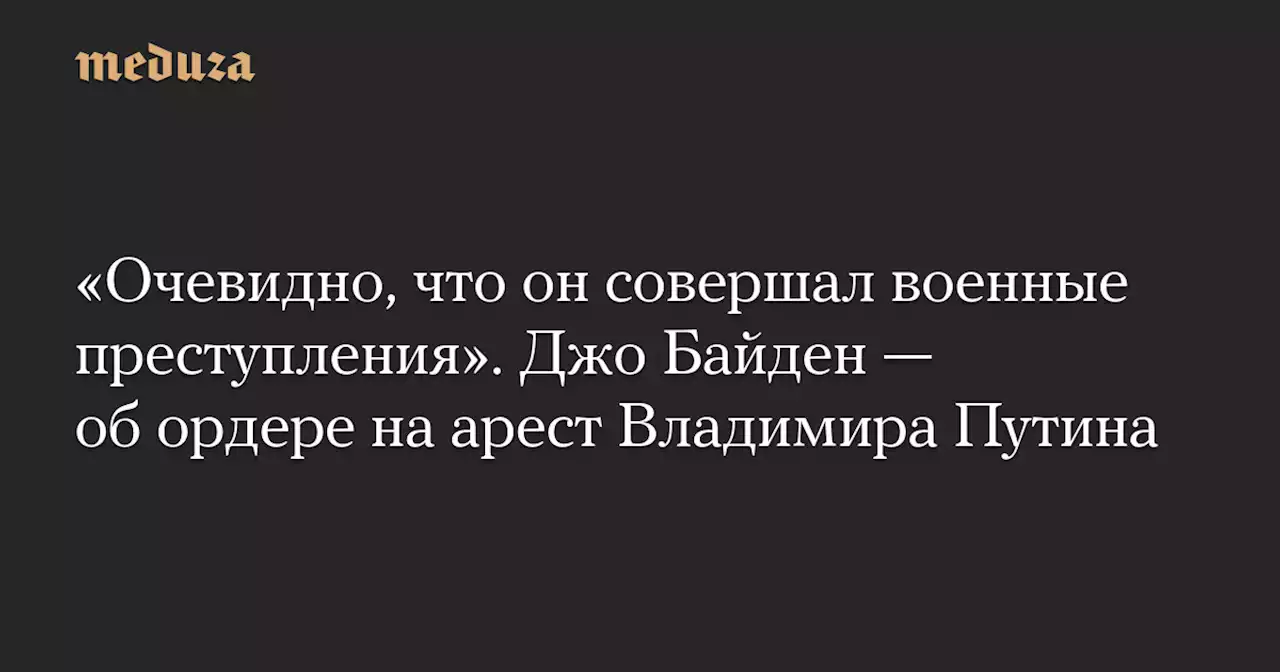 «Очевидно, что он совершал военные преступления». Джо Байден — об ордере на арест Владимира Путина — Meduza