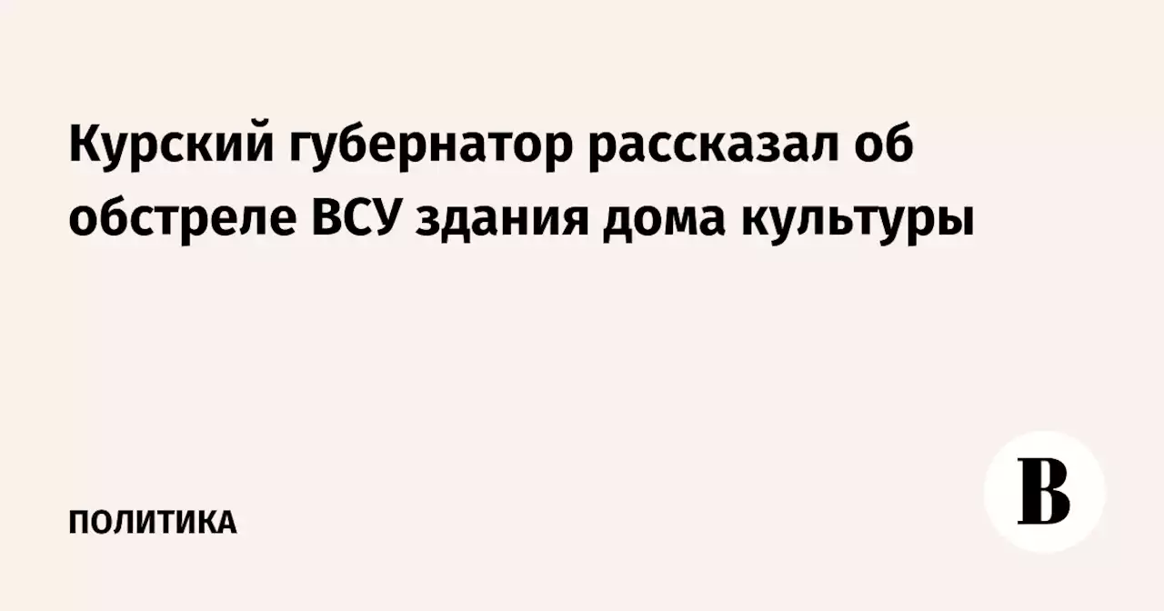 Курский губернатор рассказал об обстреле ВСУ здания дома культуры