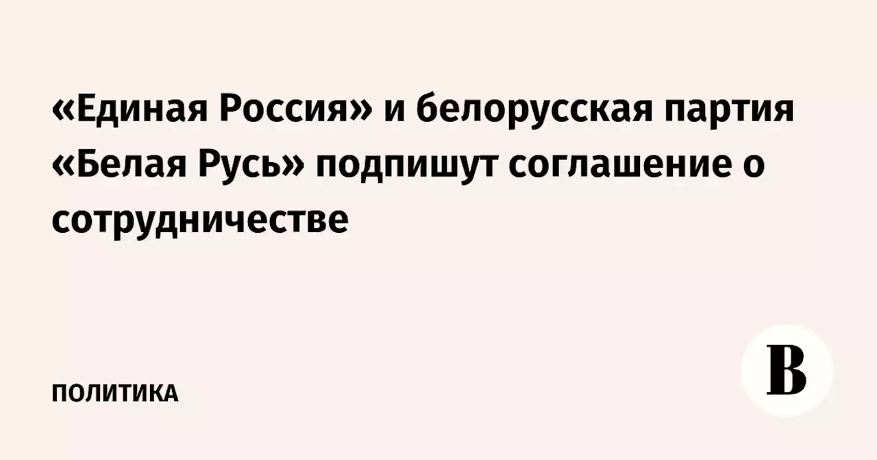 «Единая Россия» и белорусская партия «Белая Русь» подпишут соглашение о сотрудничестве