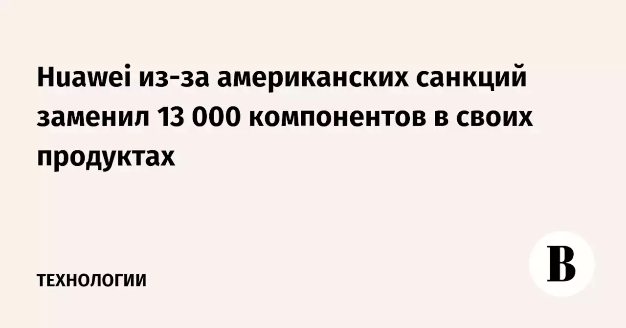 Huawei из-за американских санкций заменил 13 000 компонентов в своих продуктах